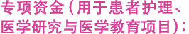 专项资金（用于患者护理、医学研究与医学教育项目）: