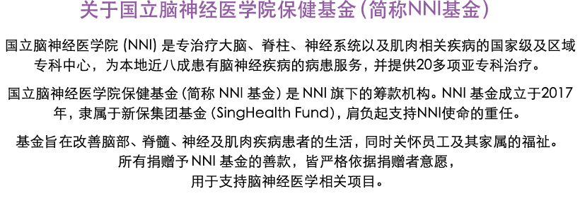 关于国立脑神经医学院保健基金（简称NNI基金） 国立脑神经医学院 (NNI) 是专治疗大脑、脊柱、神经系统以及肌肉相关疾病的国家级及区域专科中心，为本地近八成患有脑神经疾病的病患服务，并提供20多项亚专科治疗。 国立脑神经医学院保健基...