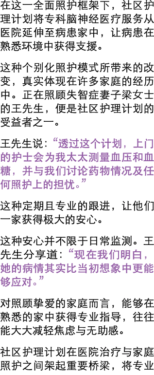 在这一全面照护框架下，社区护理计划将专科脑神经医疗服务从医院延伸至病患家中，让病患在熟悉环境中获得支援。 这种个别化照护模式所带来的改变，真实体现在许多家庭的经历中。正在照顾失智症妻子梁女士的王先生，便是社区护理计划的受益者之一。 王...