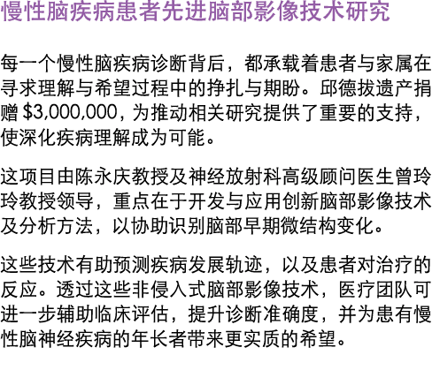 慢性脑疾病患者先进脑部影像技术研究 每一个慢性脑疾病诊断背后，都承载着患者与家属在寻求理解与希望过程中的挣扎与期盼。邱德拔遗产捐赠$3,000,000，为推动相关研究提供了重要的支持，使深化疾病理解成为可能。 这项目由陈永庆教授及神经...