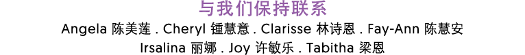 与我们保持联系 Angela 陈美莲 . Cheryl 锺慧意 . Clarisse 林诗恩 . Fay Ann 陈慧安 Irsalina 丽娜 . Joy 许敏乐 . Tabitha 梁恩