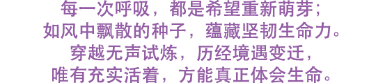 每一次呼吸，都是希望重新萌芽； 如风中飘散的种子，蕴藏坚韧生命力。 穿越无声试炼，历经境遇变迁， 唯有充实活着，方能真正体会生命。