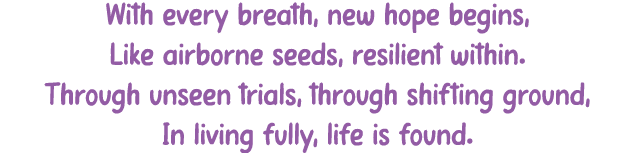 With every breath, new hope begins, Like airborne seeds, resilient within. Through unseen trials, through shifting gr...
