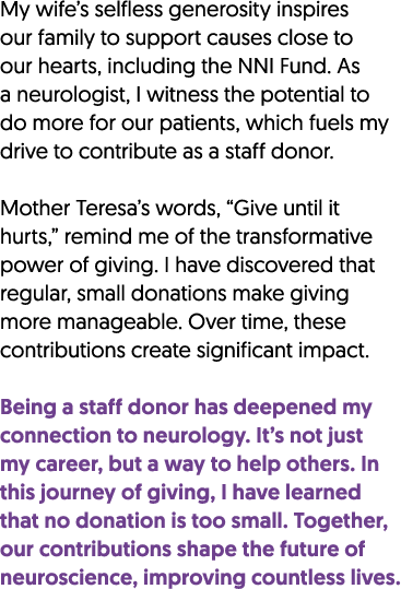 My wife’s selfless generosity inspires our family to support causes close to our hearts, including the NNI Fund. As a...